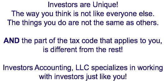 Investors are Unique! The way you think is not like everyone else. The things you do are not the same as others. AND the part of the tax code that applies to you, is different from the rest! Investors Accounting, LLC specializes in working with investors just like you!